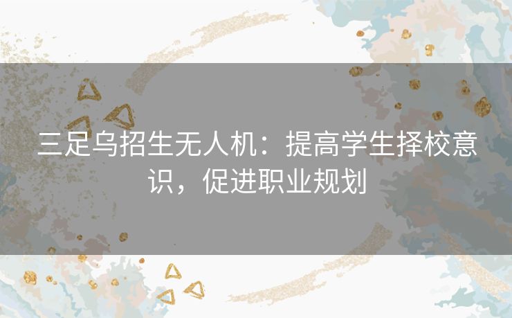 三足乌招生无人机：提高学生择校意识，促进职业规划