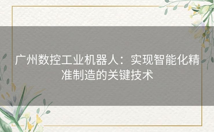 广州数控工业机器人：实现智能化精准制造的关键技术