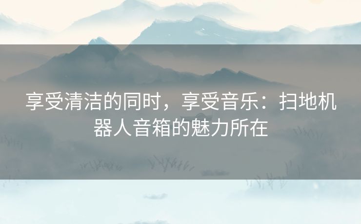 享受清洁的同时，享受音乐：扫地机器人音箱的魅力所在