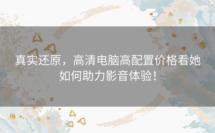 真实还原，高清电脑高配置价格看她如何助力影音体验！