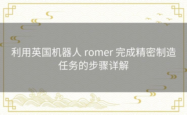 利用英国机器人 romer 完成精密制造任务的步骤详解