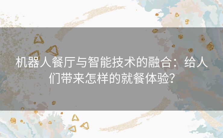 机器人餐厅与智能技术的融合：给人们带来怎样的就餐体验？