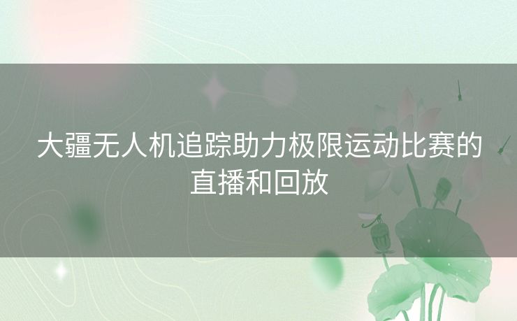 大疆无人机追踪助力极限运动比赛的直播和回放