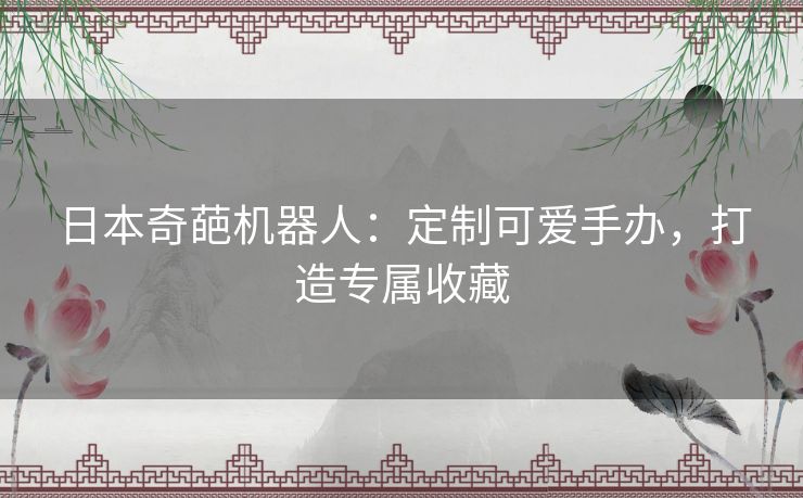 日本奇葩机器人：定制可爱手办，打造专属收藏