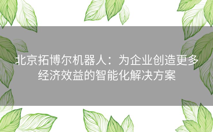 北京拓博尔机器人：为企业创造更多经济效益的智能化解决方案