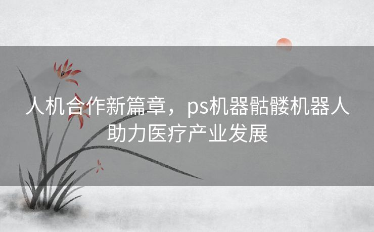 人机合作新篇章，ps机器骷髅机器人助力医疗产业发展