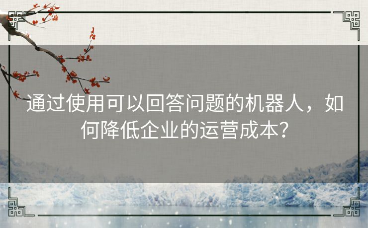 通过使用可以回答问题的机器人，如何降低企业的运营成本？