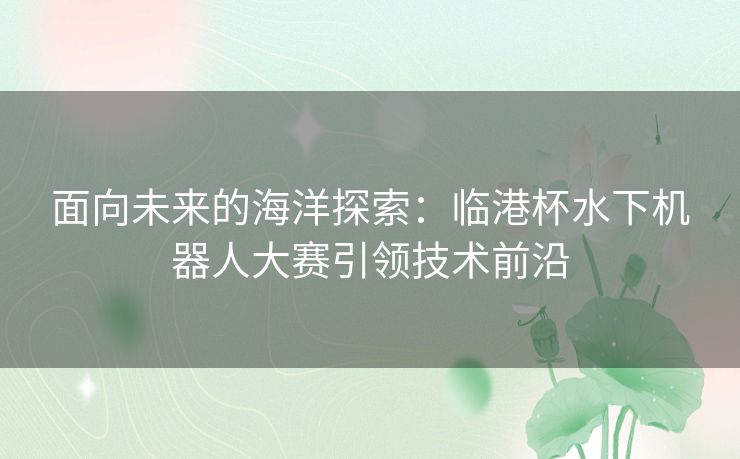 面向未来的海洋探索：临港杯水下机器人大赛引领技术前沿