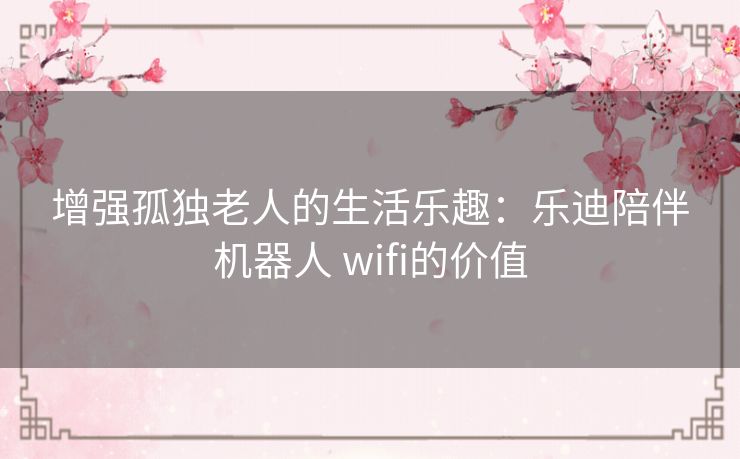 增强孤独老人的生活乐趣：乐迪陪伴机器人 wifi的价值