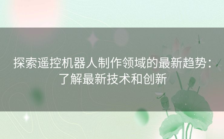 探索遥控机器人制作领域的最新趋势：了解最新技术和创新