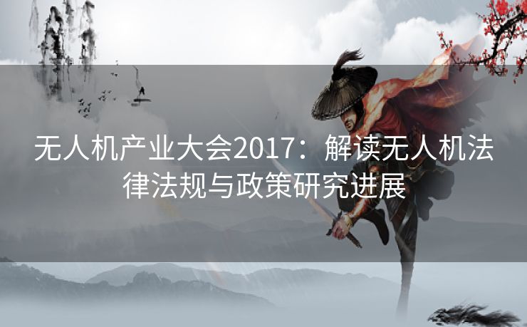 无人机产业大会2017：解读无人机法律法规与政策研究进展