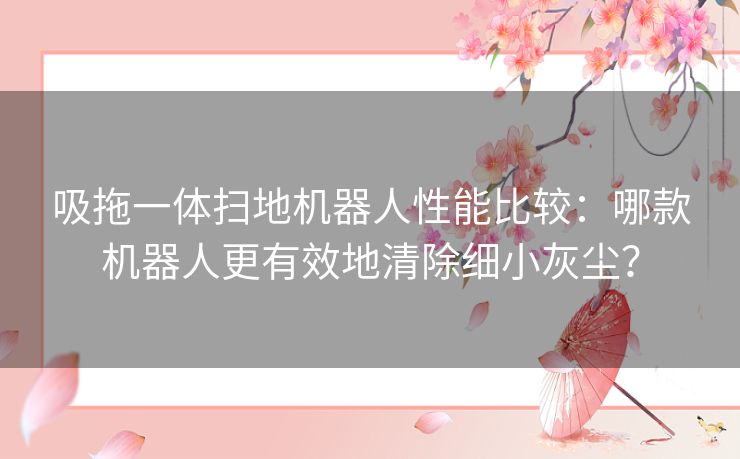 吸拖一体扫地机器人性能比较：哪款机器人更有效地清除细小灰尘？