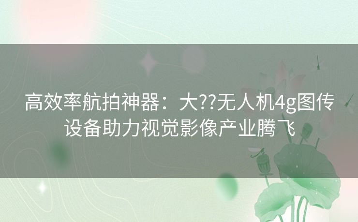 高效率航拍神器：大??无人机4g图传设备助力视觉影像产业腾飞