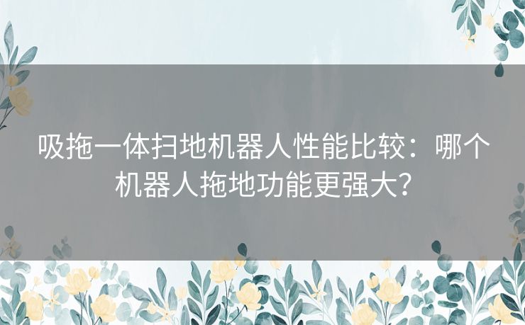 吸拖一体扫地机器人性能比较：哪个机器人拖地功能更强大？