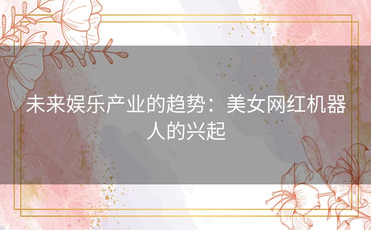 未来娱乐产业的趋势：美女网红机器人的兴起