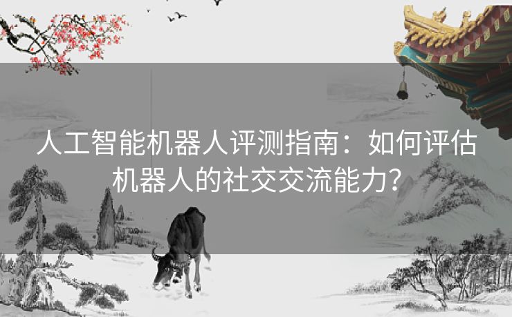 人工智能机器人评测指南：如何评估机器人的社交交流能力？