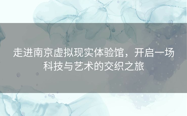 走进南京虚拟现实体验馆，开启一场科技与艺术的交织之旅