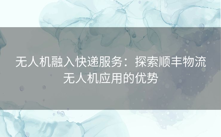 无人机融入快递服务：探索顺丰物流无人机应用的优势