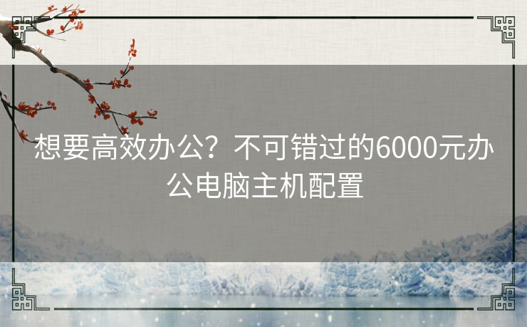 想要高效办公？不可错过的6000元办公电脑主机配置