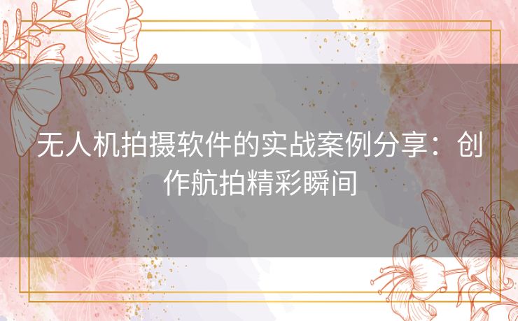 无人机拍摄软件的实战案例分享：创作航拍精彩瞬间