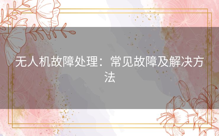 无人机故障处理：常见故障及解决方法