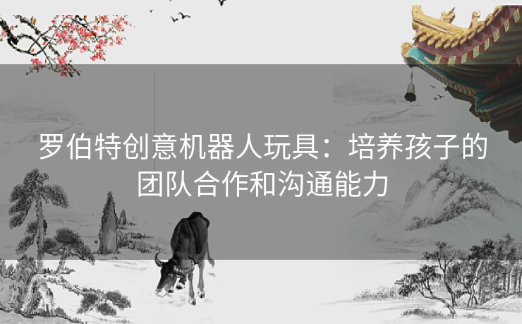 罗伯特创意机器人玩具：培养孩子的团队合作和沟通能力