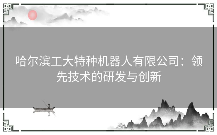 哈尔滨工大特种机器人有限公司：领先技术的研发与创新