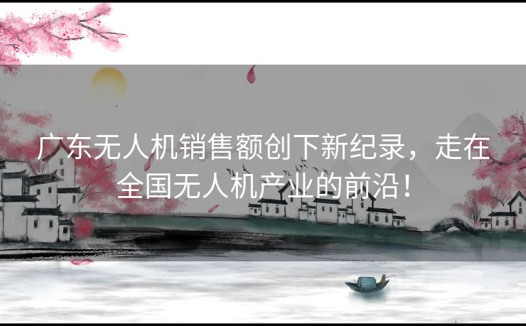 广东无人机销售额创下新纪录，走在全国无人机产业的前沿！