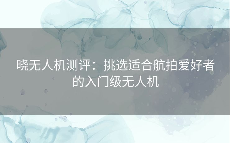 晓无人机测评：挑选适合航拍爱好者的入门级无人机