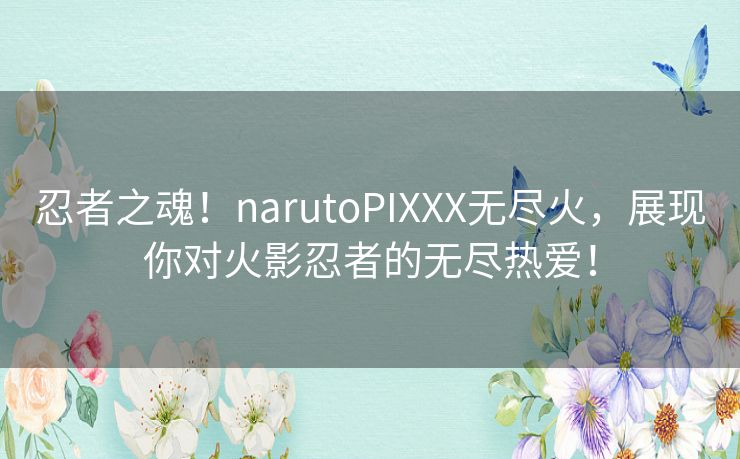 忍者之魂！narutoPIXXX无尽火，展现你对火影忍者的无尽热爱！