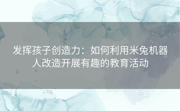 发挥孩子创造力：如何利用米兔机器人改造开展有趣的教育活动