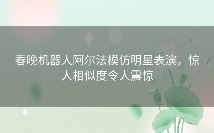 春晚机器人阿尔法模仿明星表演，惊人相似度令人震惊