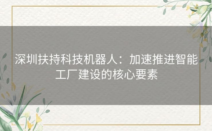 深圳扶持科技机器人：加速推进智能工厂建设的核心要素