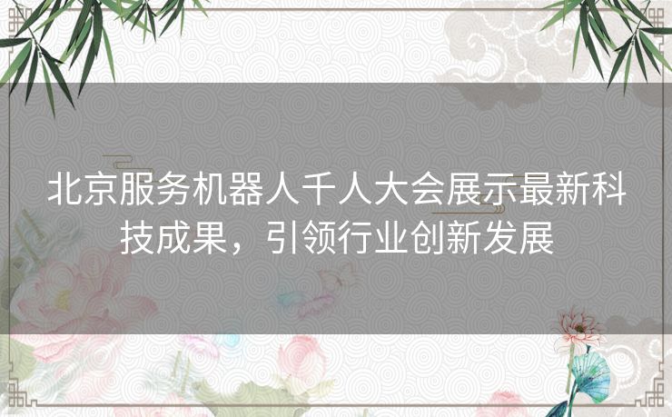 北京服务机器人千人大会展示最新科技成果，引领行业创新发展