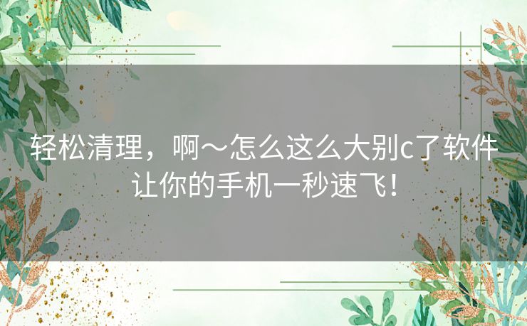 轻松清理，啊～怎么这么大别c了软件让你的手机一秒速飞！