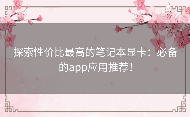 探索性价比最高的笔记本显卡：必备的app应用推荐！