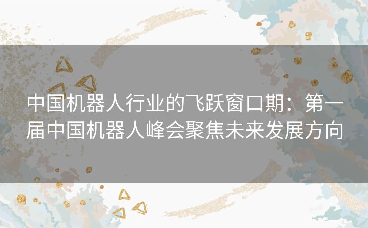 中国机器人行业的飞跃窗口期：第一届中国机器人峰会聚焦未来发展方向