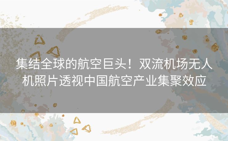 集结全球的航空巨头！双流机场无人机照片透视中国航空产业集聚效应