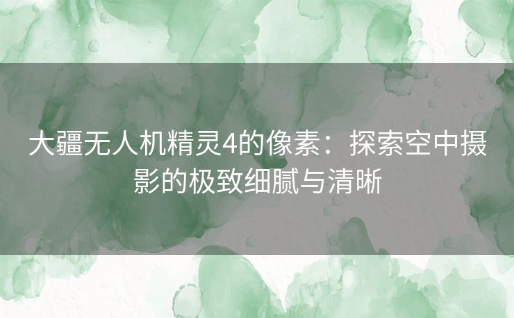 大疆无人机精灵4的像素：探索空中摄影的极致细腻与清晰