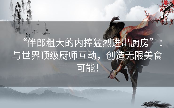 “伴郎粗大的内捧猛烈进出厨房”：与世界顶级厨师互动，创造无限美食可能！