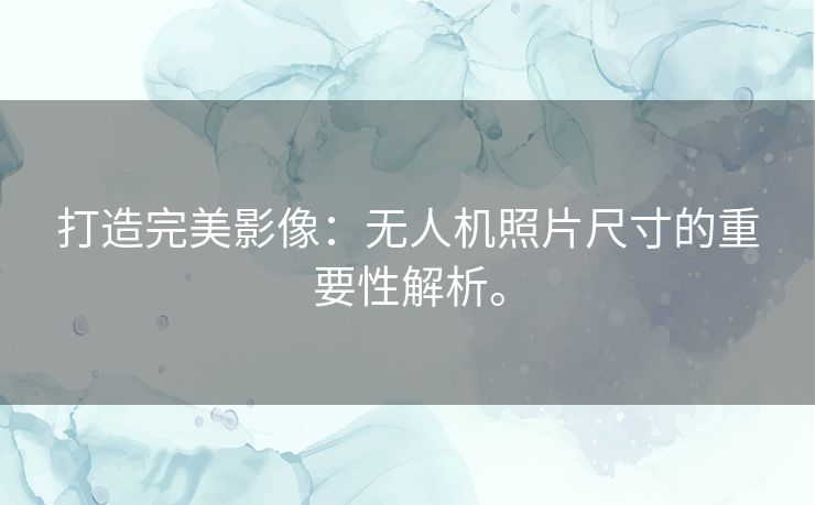 打造完美影像：无人机照片尺寸的重要性解析。