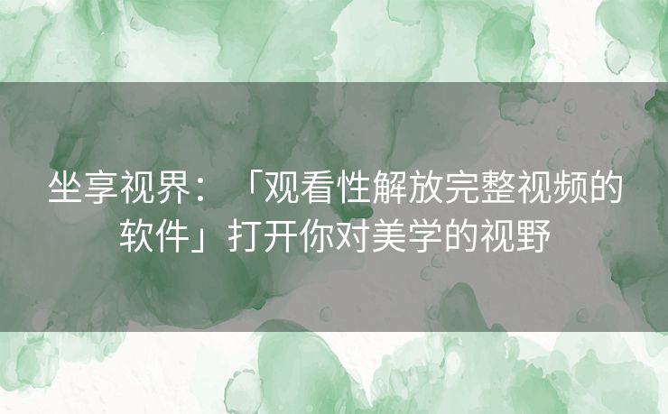 坐享视界：「观看性解放完整视频的软件」打开你对美学的视野