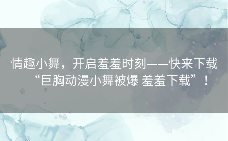 情趣小舞，开启羞羞时刻——快来下载“巨胸动漫小舞被爆 羞羞下载”！