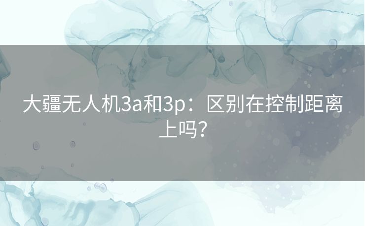 大疆无人机3a和3p：区别在控制距离上吗？