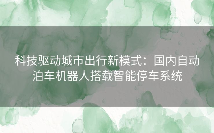 科技驱动城市出行新模式：国内自动泊车机器人搭载智能停车系统