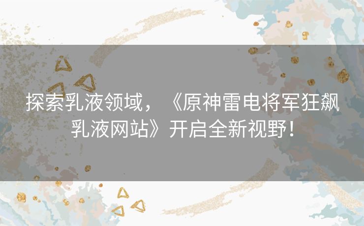 探索乳液领域，《原神雷电将军狂飙乳液网站》开启全新视野！