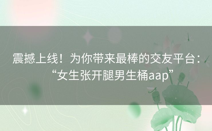 震撼上线！为你带来最棒的交友平台：“女生张开腿男生桶aap”