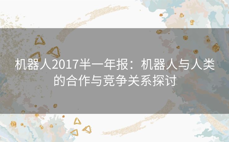 机器人2017半一年报：机器人与人类的合作与竞争关系探讨