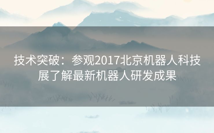 技术突破：参观2017北京机器人科技展了解最新机器人研发成果