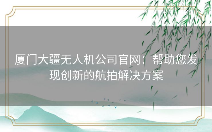 厦门大疆无人机公司官网：帮助您发现创新的航拍解决方案